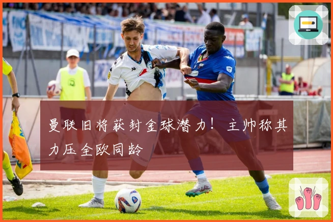 曼联旧将获封金球潜力！主帅称其力压全欧同龄