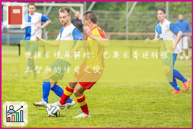 樊振东视角解析:巴奥东哥逆转张本智和的传奇之役