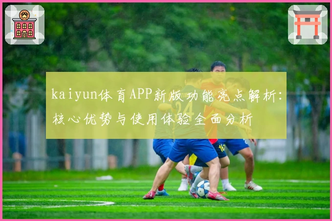 kaiyun体育APP新版功能亮点解析：核心优势与使用体验全面分析