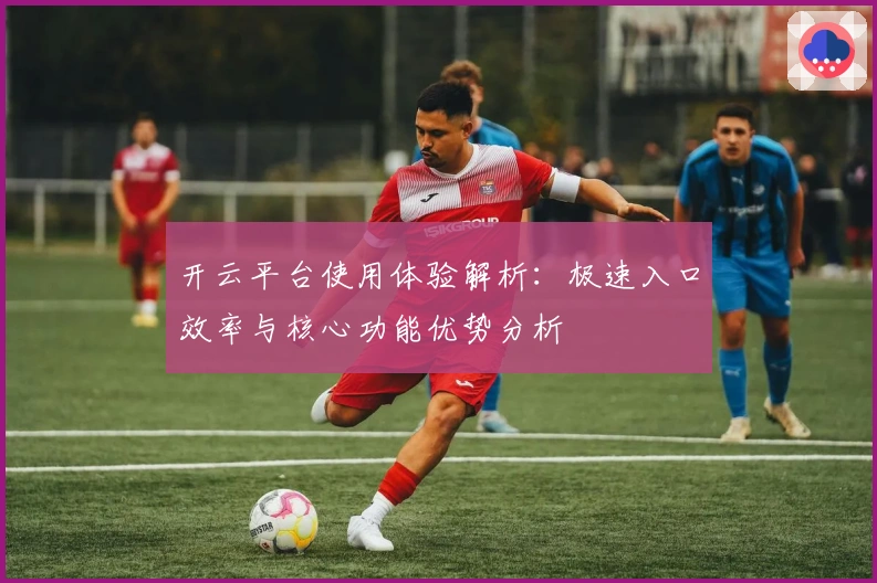 开云平台使用体验解析:极速入口效率与核心功能优势分析
