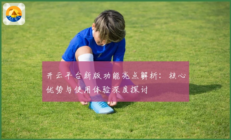 开云平台新版功能亮点解析:核心优势与使用体验深度探讨