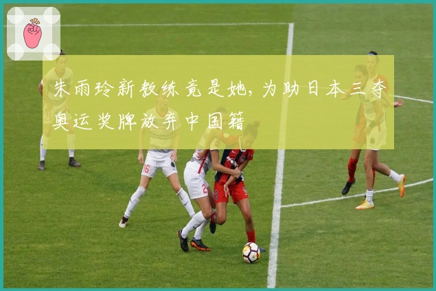 朱雨玲新教练竟是她,为助日本三夺奥运奖牌放弃中国籍