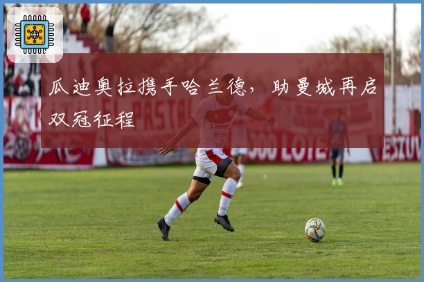 瓜迪奥拉携手哈兰德，助曼城再启双冠征程